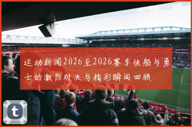 运动新闻2026至2026赛季快船与勇士的激烈对决与精彩瞬间回顾