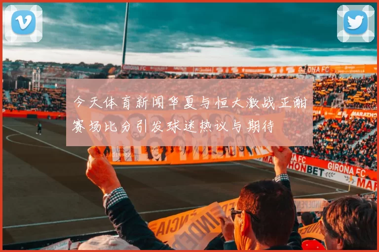 今天体育新闻华夏与恒大激战正酣赛场比分引发球迷热议与期待