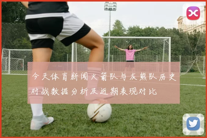 今天体育新闻火箭队与灰熊队历史对战数据分析及近期表现对比