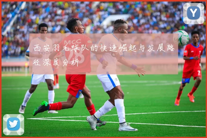 西安羽毛球队的快速崛起与发展路径深度分析
