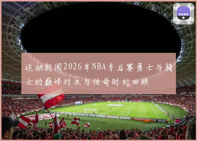 运动新闻2026年NBA季后赛勇士与骑士的巅峰对决与传奇时刻回顾