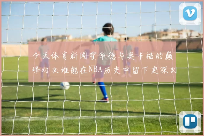 今天体育新闻霍华德与奥卡福的巅峰对决谁能在NBA历史中留下更深刻的印记