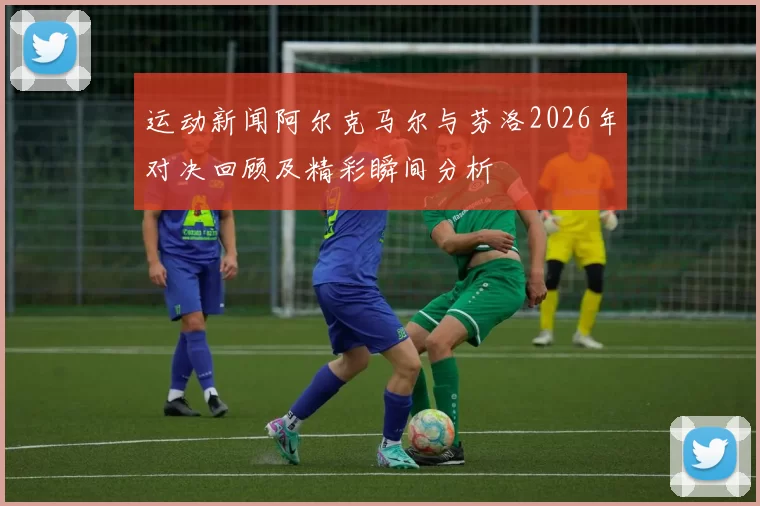运动新闻阿尔克马尔与芬洛2026年对决回顾及精彩瞬间分析